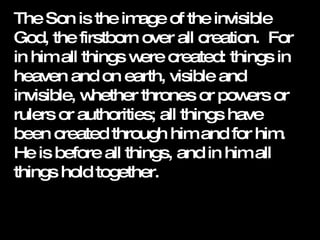 The Son is the image of the invisible God, the firstborn over all creation.  For in him all things were created: things in heaven and on earth, visible and invisible, whether thrones or powers or rulers or authorities; all things have been created through him and for him.  He is before all things, and in him all things hold together.   
