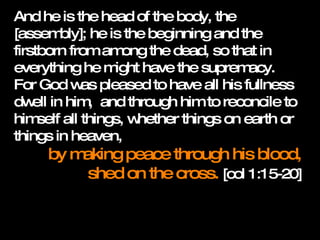 And he is the head of the body, the [assembly]; he is the beginning and the firstborn from among the dead, so that in everything he might have the supremacy.  For God was pleased to have all his fullness dwell in him,  and through him to reconcile to himself all things, whether things on earth or things in heaven,  by making peace through his blood, shed on the cross.  [col 1:15-20] 