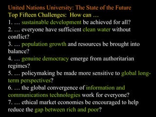 United Nations University: The State of the Future Top Fifteen Challenges:  How can … 1. …  sustainable development  be achieved for all? 2. … everyone have sufficient  clean water  without conflict? 3. …  population growth  and resources be brought into balance? 4. …  genuine democracy  emerge from authoritarian regimes? 5. … policymaking be made more sensitive to  global long-term perspectives ? 6. … the global convergence of  information and communications technologies  work for everyone? 7. … ethical market economies be encouraged to help reduce the  gap between rich and poor ? 