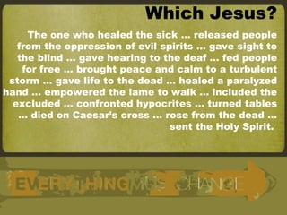 Which Jesus? The one who healed the sick … released people from the oppression of evil spirits … gave sight to the blind … gave hearing to the deaf … fed people for free … brought peace and calm to a turbulent storm … gave life to the dead … healed a paralyzed hand … empowered the lame to walk … included the excluded … confronted hypocrites … turned tables … died on Caesar’s cross … rose from the dead … sent the Holy Spirit.  