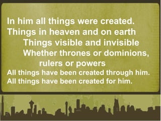 In him all things were created. Things in heaven and on earth Things visible and invisible Whether thrones or dominions,  rulers or powers All things have been created through him. All things have been created for him. 