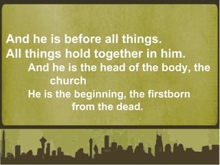 And he is before all things. All things hold together in him. And he is the head of the body, the  church He is the beginning, the firstborn  from the dead. 