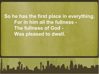 So he has the first place in everything. For in him all the fullness - The fullness of God - Was pleased to dwell. 