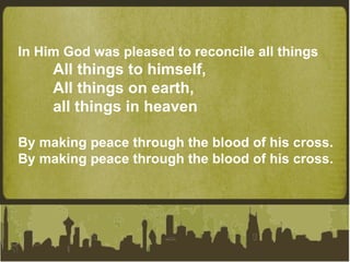 In Him God was pleased to reconcile all things All things to himself, All things on earth,  all things in heaven By making peace through the blood of his cross.  By making peace through the blood of his cross. 