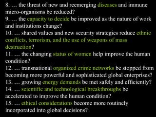 8. … the threat of new and reemerging  diseases  and immune micro-organisms be reduced? 9. … the  capacity to decide  be improved as the nature of work and institutions change? 10. … shared values and new security strategies reduce  ethnic conflicts, terrorism, and the use of weapons of mass destruction ? 11. … the changing  status of women  help improve the human condition? 12. … transnational  organized crime networks  be stopped from becoming more powerful and sophisticated global enterprises? 13. … growing  energy demands  be met safely and efficiently? 14. …  scientific and technological breakthroughs  be accelerated to improve the human condition? 15. …  ethical considerations  become more routinely incorporated into global decisions? 