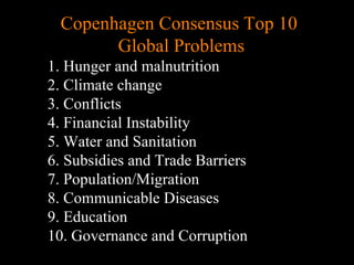 Copenhagen Consensus Top 10  Global Problems 1. Hunger and malnutrition 2. Climate change 3. Conflicts 4. Financial Instability 5. Water and Sanitation 6. Subsidies and Trade Barriers 7. Population/Migration 8. Communicable Diseases 9. Education 10. Governance and Corruption 