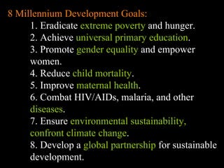 8 Millennium Development Goals: 1. Eradicate  extreme poverty  and hunger. 2. Achieve  universal primary education . 3. Promote  gender equality  and empower women. 4. Reduce  child mortality .  5. Improve  maternal health . 6. Combat HIV/AIDs, malaria, and other  diseases . 7. Ensure  environmental sustainability, confront climate change . 8. Develop a  global partnership  for sustainable development. 