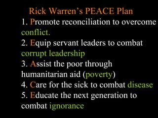 Rick Warren’s PEACE Plan 1.  P romote reconciliation to overcome  conflict. 2.  E quip servant leaders to combat  corrupt leadership 3.  A ssist the poor through humanitarian aid ( poverty ) 4.  C are for the sick to combat  disease 5.  E ducate the next generation to combat  ignorance 