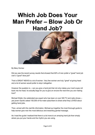 Which Job Does Your
 Man Prefer – Blow Job Or
       Hand Job?




By Mary Gomez

Did you see the recent survey results that showed that 82% of men prefer a "great" hand job
over a "good" blow job?

That is GREAT NEWS to a lot of women. Very few women are truly *great* at giving head
and a lot of women would prefer to skip it altogether.

However the question is -- can you give a hand job that not only makes your man's eyes roll
back into his head, he actually begs for you to give an encore the next time you are making
love?

Michael Webb, the celebrated sex expert who has been on over 500 TV and radio shows --
yes,(even Oprah) asked 100,000 of his male subscribers to share what they LOVED about
getting hand jobs.

Then, armed with this real life information, Michael put together the most thorough guide to
help women give men the most delicious and rewarding genital massage.

As I read the guide I realized that there is a lot more to an amazing hand job than simply
where you put your hands and the rhythm you are using.



                                          Page 1 of 2
 