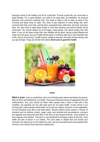 Everyone wants to be healthy and fit for a good life. To have a good life, you must have a
good lifestyle. For a good lifestyle, you have to do yoga daily, do meditation, do physical
exercise, and consume nutritious food. You have to make a rule to wake up early in the
morning and sleep early at night. You have to pay attention to some things like, don't
consume fast food, junk food, canned food, processed food, stale food, oily food, and spicy
food. You also have to keep these things in mind that smoking and alcohol should not be
consumed. You should always try to be happy, meet people, and spend quality time with
them. If you do all these things then your lifestyle will be good, having a good lifestyle will
make your life good, and your health will be good. A nutritious diet has a very important role
in life, and by consuming it, health is good, weight is reduced, immunity remains strong, and
you get stronger. Today we will talk here about which juice is good for health.
Juice
What is juice: Juice is a solid food, and a mix of foods grown above and below the ground,
both of which are beneficial to our health. The juice is the best source of supplement and cell
reinforcement. Any juice should be taken when people have a fever or feel soft in this
condition, but regularly we can also take juice for our good health. It also comes in our
morning diet. Some people would prefer not to eat raw organic products or raw vegetables,
for this individual juice diet is the ideal option. Natural product juices contain a mixture of
nutrients such as calories, protein, sugar, carbs, and minerals such as potassium. Juicing is
the opposite and consumes less fiber in the form of raw natural products. Juice protects us
from disease and infection. The juice is very beneficial for bringing a glow to the skin. Juice
fulfills the lack of blood in our bodies. The juice helps in weight loss and boosts your
immunity. No need to go to the market for juice, just buy raw leafy foods and squeeze them
at home, and it will be more solid than market juice.
 