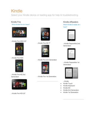 Kindle Fire

Kindle eReaders

Which Kindle Fire do I have?

Which Kindle E-reader do I
have?

› Kindle Fire HDX 8.9"
› Kindle Fire HD 7"

› Kindle Paperwhite 2nd
Generation

› Kindle Fire HDX
› Kindle Fire 2nd Generation
› Kindle Paperwhite 1st
Generation

› Kindle Fire HD 2nd
Generation

› Kindle Fire HD 8.9"

› Kindle Fire 1st Generation







› Kindle
Kindle Touch
Kindle Keyboard
Kindle DX
Kindle 2nd Generation
Kindle 1st Generation

 
