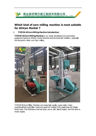 Which kind of corn milling machine is most suitable
for African Market ?
i. YTZF28-40 Corn Milling Machine Introduction:
YTZF28-40 Corn Milling Machine is our newly developed corn processing
equipment based on African market demand and the local diet tradition, especially
the demand in white corn flour milling.
YTZF28-40 Corn Milling Machine can make high quality super white maize
meal,breakfast meal,roller meal,very good for making Fufu,Ugali,Unga etc Staple
Africa food. This Machinery has two type: one is with diesel engine, and the other is
moter engine.
 