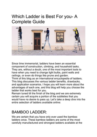 Which Ladder is Best For you- A
Complete Guide
Since time immemorial, ladders have been an essential
component of construction, climbing, and household tasks.
They are, without a doubt, one of the most important tools to
have when you need to change light bulbs, paint walls and
ceilings, or even do things like prune and garden.
Think of this blog as an international encyclopedia of ladders.
This blog discusses the various ladder benefits, drawbacks,
and application scenarios. I hope you will learn more about the
advantages of each one, and this blog will help you choose the
ladder that works best for you.
Remain tuned till the finish of the blog and we are extremely
certain you will acquire a portion of the subtleties that you
would have no desire to pass up. Let’s take a deep dive into the
entire selection of ladders available online:
BAMBOO LADDER:
We are certain that you have only ever used the bamboo
ladders once. These bamboo ladders are some of the most
carefully manufactured and strongest ladders available at the
 