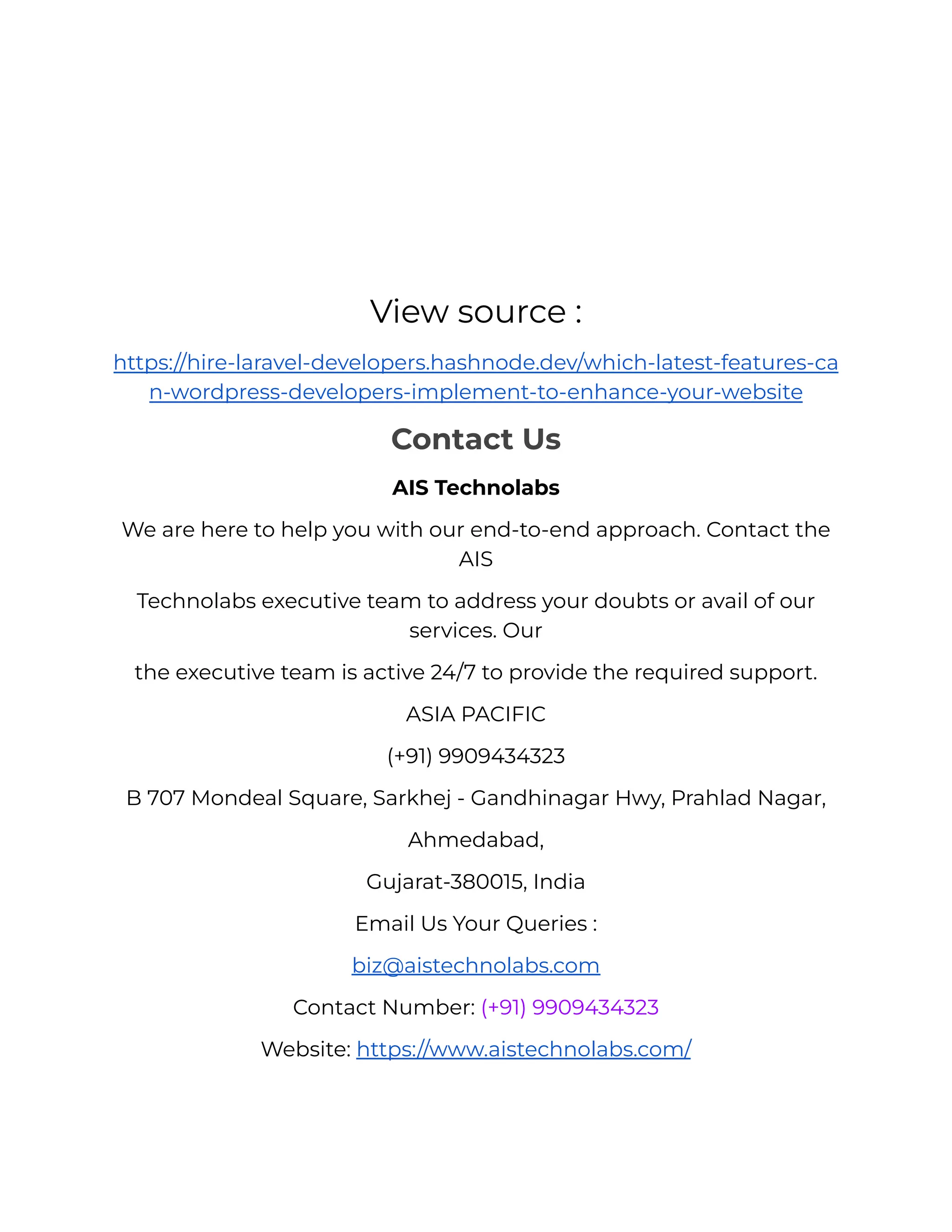 View source :
https://hire-laravel-developers.hashnode.dev/which-latest-features-ca
n-wordpress-developers-implement-to-enhance-your-website
Contact Us
AIS Technolabs
We are here to help you with our end-to-end approach. Contact the
AIS
Technolabs executive team to address your doubts or avail of our
services. Our
the executive team is active 24/7 to provide the required support.
ASIA PACIFIC
(+91) 9909434323
B 707 Mondeal Square, Sarkhej - Gandhinagar Hwy, Prahlad Nagar,
Ahmedabad,
Gujarat-380015, India
Email Us Your Queries :
biz@aistechnolabs.com
Contact Number: (+91) 9909434323
Website: https://www.aistechnolabs.com/
 
