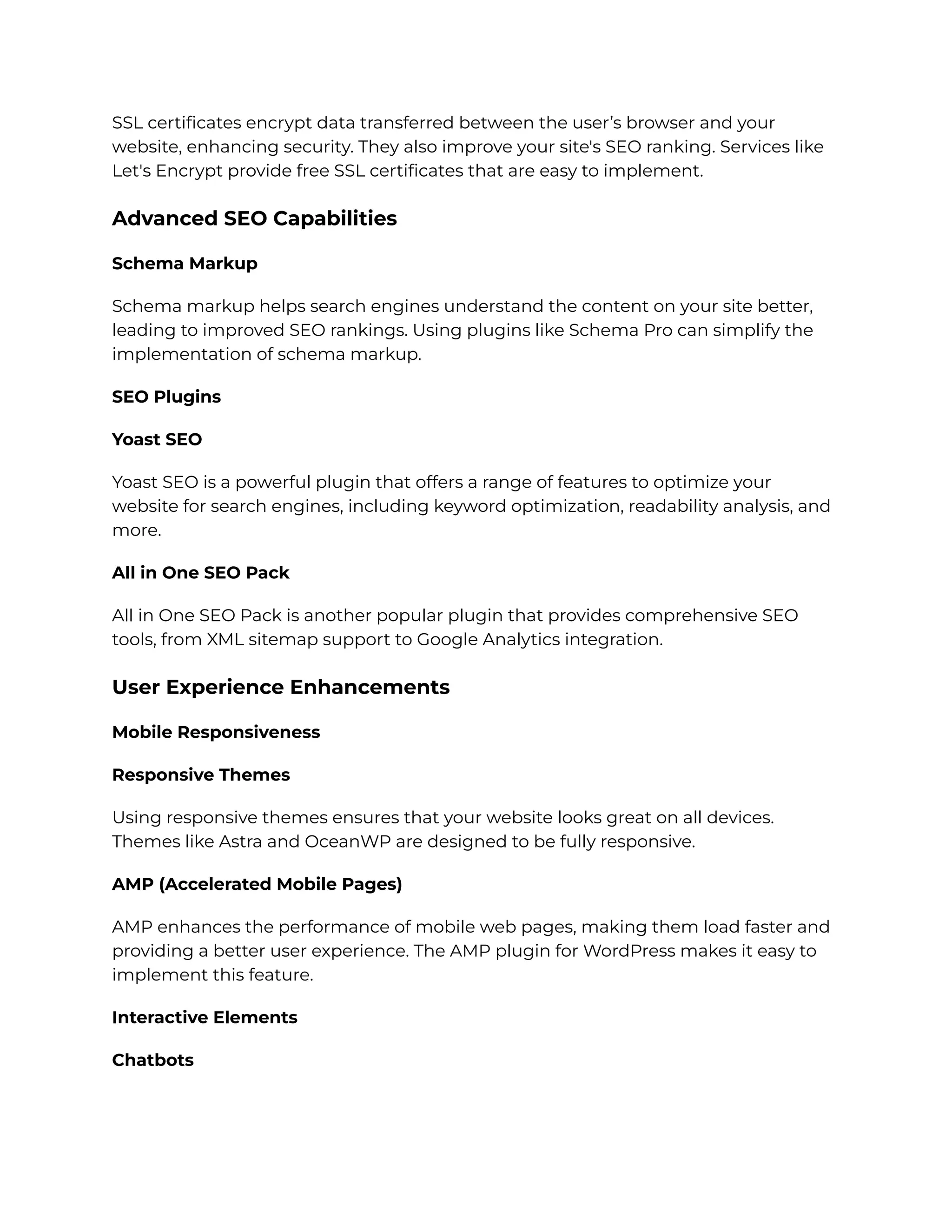 SSL certificates encrypt data transferred between the user’s browser and your
website, enhancing security. They also improve your site's SEO ranking. Services like
Let's Encrypt provide free SSL certificates that are easy to implement.
Advanced SEO Capabilities
Schema Markup
Schema markup helps search engines understand the content on your site better,
leading to improved SEO rankings. Using plugins like Schema Pro can simplify the
implementation of schema markup.
SEO Plugins
Yoast SEO
Yoast SEO is a powerful plugin that offers a range of features to optimize your
website for search engines, including keyword optimization, readability analysis, and
more.
All in One SEO Pack
All in One SEO Pack is another popular plugin that provides comprehensive SEO
tools, from XML sitemap support to Google Analytics integration.
User Experience Enhancements
Mobile Responsiveness
Responsive Themes
Using responsive themes ensures that your website looks great on all devices.
Themes like Astra and OceanWP are designed to be fully responsive.
AMP (Accelerated Mobile Pages)
AMP enhances the performance of mobile web pages, making them load faster and
providing a better user experience. The AMP plugin for WordPress makes it easy to
implement this feature.
Interactive Elements
Chatbots
 