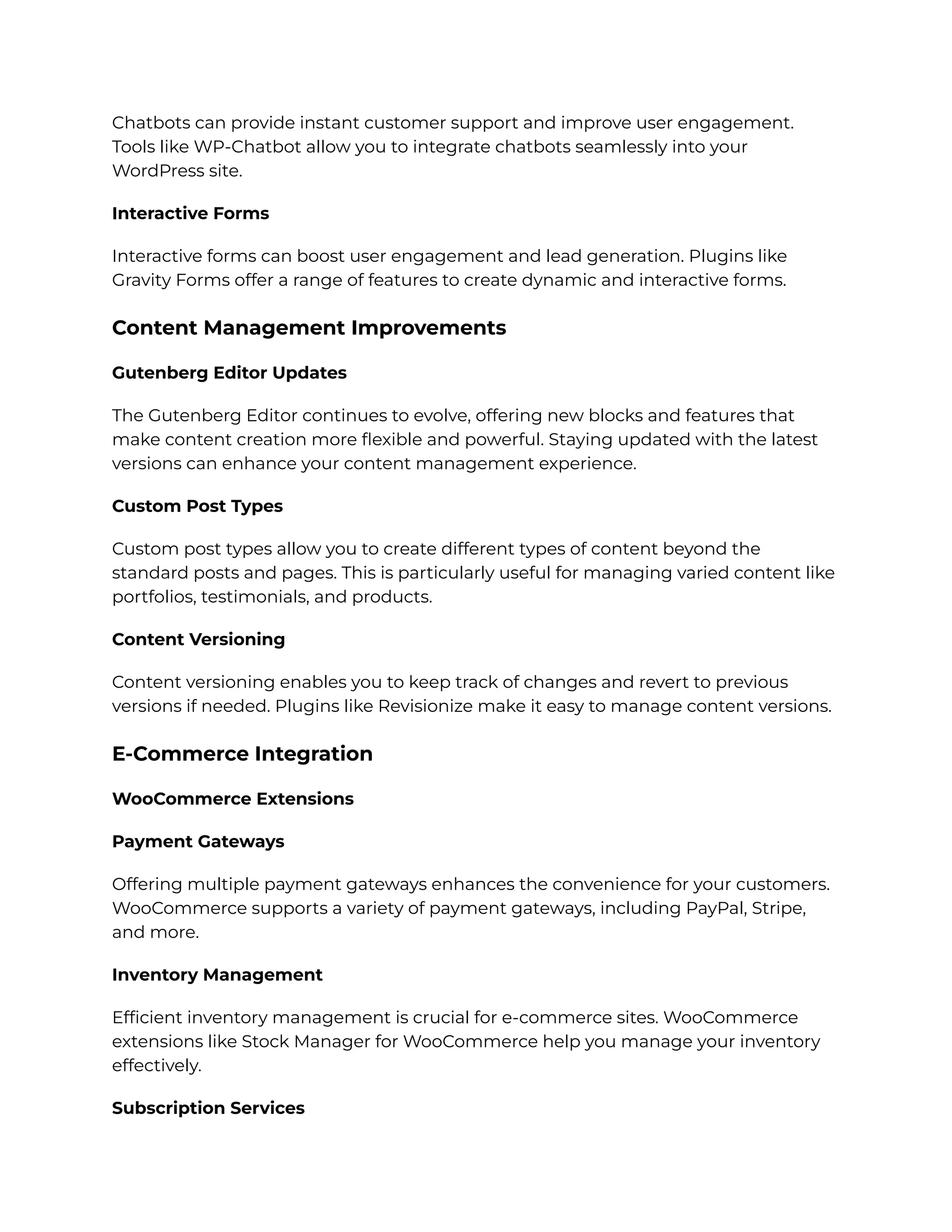 Chatbots can provide instant customer support and improve user engagement.
Tools like WP-Chatbot allow you to integrate chatbots seamlessly into your
WordPress site.
Interactive Forms
Interactive forms can boost user engagement and lead generation. Plugins like
Gravity Forms offer a range of features to create dynamic and interactive forms.
Content Management Improvements
Gutenberg Editor Updates
The Gutenberg Editor continues to evolve, offering new blocks and features that
make content creation more flexible and powerful. Staying updated with the latest
versions can enhance your content management experience.
Custom Post Types
Custom post types allow you to create different types of content beyond the
standard posts and pages. This is particularly useful for managing varied content like
portfolios, testimonials, and products.
Content Versioning
Content versioning enables you to keep track of changes and revert to previous
versions if needed. Plugins like Revisionize make it easy to manage content versions.
E-Commerce Integration
WooCommerce Extensions
Payment Gateways
Offering multiple payment gateways enhances the convenience for your customers.
WooCommerce supports a variety of payment gateways, including PayPal, Stripe,
and more.
Inventory Management
Efficient inventory management is crucial for e-commerce sites. WooCommerce
extensions like Stock Manager for WooCommerce help you manage your inventory
effectively.
Subscription Services
 