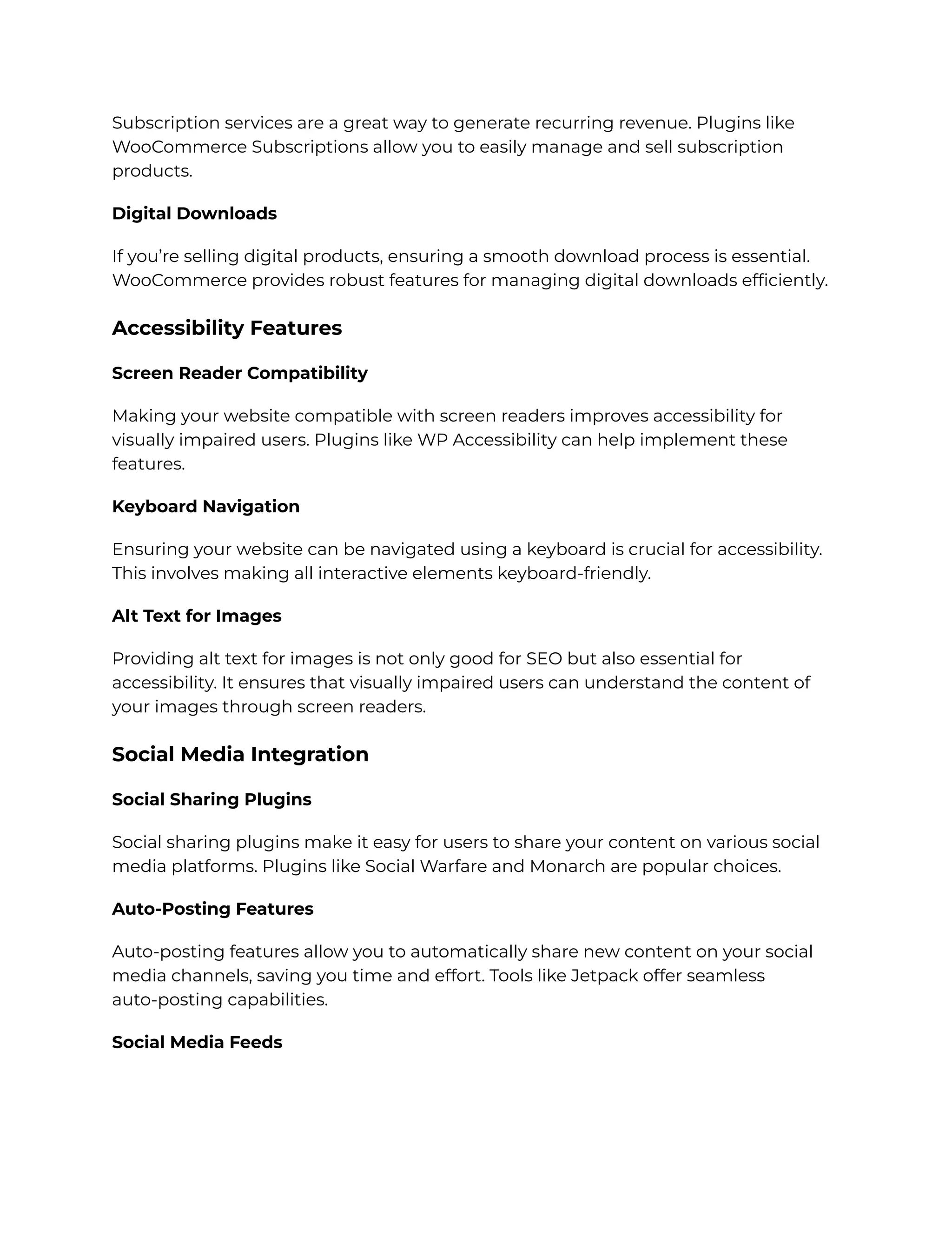 Subscription services are a great way to generate recurring revenue. Plugins like
WooCommerce Subscriptions allow you to easily manage and sell subscription
products.
Digital Downloads
If you’re selling digital products, ensuring a smooth download process is essential.
WooCommerce provides robust features for managing digital downloads efficiently.
Accessibility Features
Screen Reader Compatibility
Making your website compatible with screen readers improves accessibility for
visually impaired users. Plugins like WP Accessibility can help implement these
features.
Keyboard Navigation
Ensuring your website can be navigated using a keyboard is crucial for accessibility.
This involves making all interactive elements keyboard-friendly.
Alt Text for Images
Providing alt text for images is not only good for SEO but also essential for
accessibility. It ensures that visually impaired users can understand the content of
your images through screen readers.
Social Media Integration
Social Sharing Plugins
Social sharing plugins make it easy for users to share your content on various social
media platforms. Plugins like Social Warfare and Monarch are popular choices.
Auto-Posting Features
Auto-posting features allow you to automatically share new content on your social
media channels, saving you time and effort. Tools like Jetpack offer seamless
auto-posting capabilities.
Social Media Feeds
 