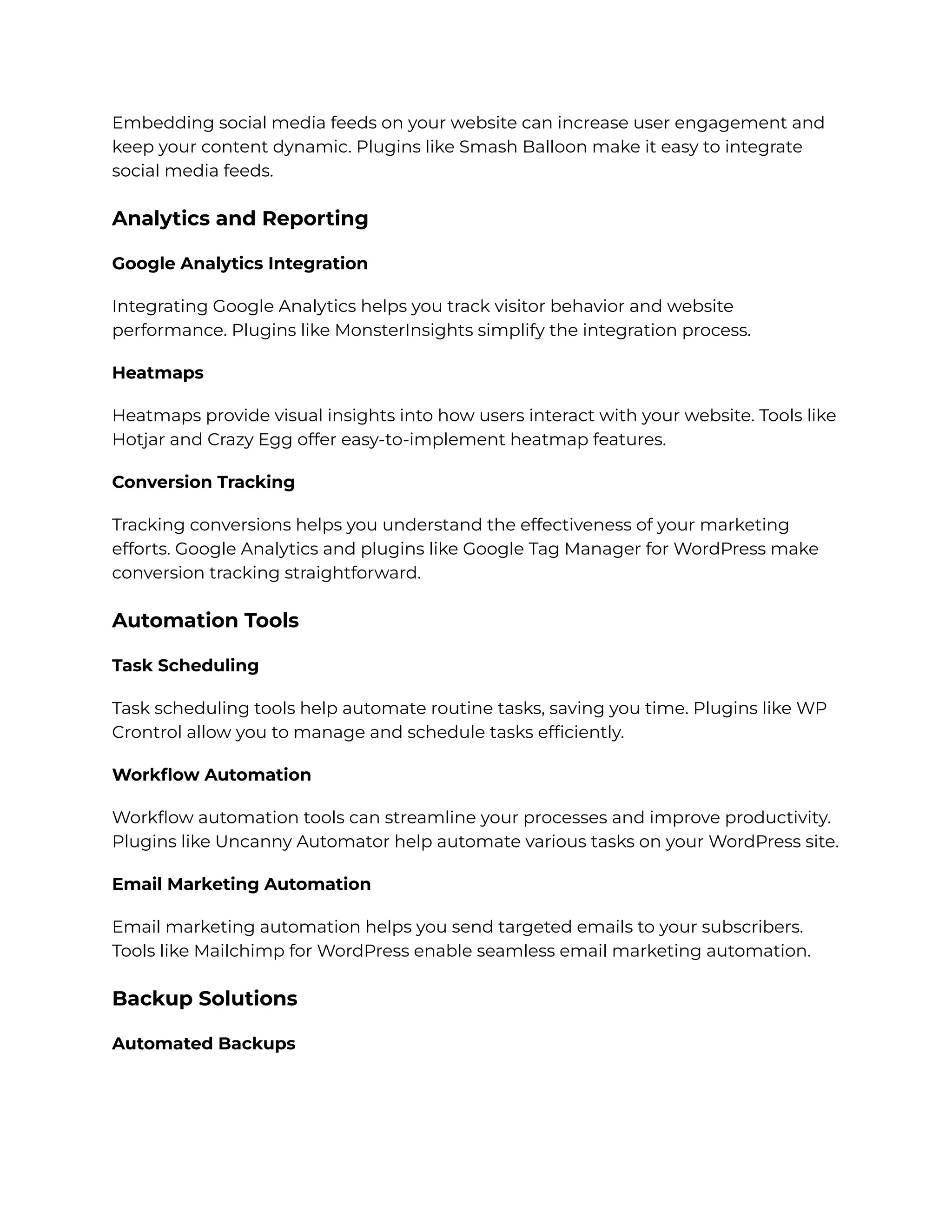 Embedding social media feeds on your website can increase user engagement and
keep your content dynamic. Plugins like Smash Balloon make it easy to integrate
social media feeds.
Analytics and Reporting
Google Analytics Integration
Integrating Google Analytics helps you track visitor behavior and website
performance. Plugins like MonsterInsights simplify the integration process.
Heatmaps
Heatmaps provide visual insights into how users interact with your website. Tools like
Hotjar and Crazy Egg offer easy-to-implement heatmap features.
Conversion Tracking
Tracking conversions helps you understand the effectiveness of your marketing
efforts. Google Analytics and plugins like Google Tag Manager for WordPress make
conversion tracking straightforward.
Automation Tools
Task Scheduling
Task scheduling tools help automate routine tasks, saving you time. Plugins like WP
Crontrol allow you to manage and schedule tasks efficiently.
Workflow Automation
Workflow automation tools can streamline your processes and improve productivity.
Plugins like Uncanny Automator help automate various tasks on your WordPress site.
Email Marketing Automation
Email marketing automation helps you send targeted emails to your subscribers.
Tools like Mailchimp for WordPress enable seamless email marketing automation.
Backup Solutions
Automated Backups
 