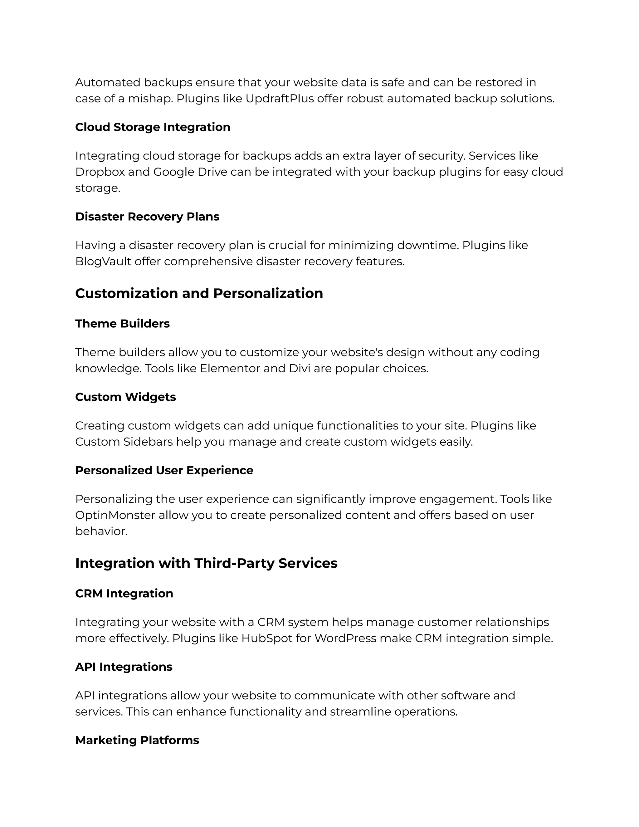 Automated backups ensure that your website data is safe and can be restored in
case of a mishap. Plugins like UpdraftPlus offer robust automated backup solutions.
Cloud Storage Integration
Integrating cloud storage for backups adds an extra layer of security. Services like
Dropbox and Google Drive can be integrated with your backup plugins for easy cloud
storage.
Disaster Recovery Plans
Having a disaster recovery plan is crucial for minimizing downtime. Plugins like
BlogVault offer comprehensive disaster recovery features.
Customization and Personalization
Theme Builders
Theme builders allow you to customize your website's design without any coding
knowledge. Tools like Elementor and Divi are popular choices.
Custom Widgets
Creating custom widgets can add unique functionalities to your site. Plugins like
Custom Sidebars help you manage and create custom widgets easily.
Personalized User Experience
Personalizing the user experience can significantly improve engagement. Tools like
OptinMonster allow you to create personalized content and offers based on user
behavior.
Integration with Third-Party Services
CRM Integration
Integrating your website with a CRM system helps manage customer relationships
more effectively. Plugins like HubSpot for WordPress make CRM integration simple.
API Integrations
API integrations allow your website to communicate with other software and
services. This can enhance functionality and streamline operations.
Marketing Platforms
 