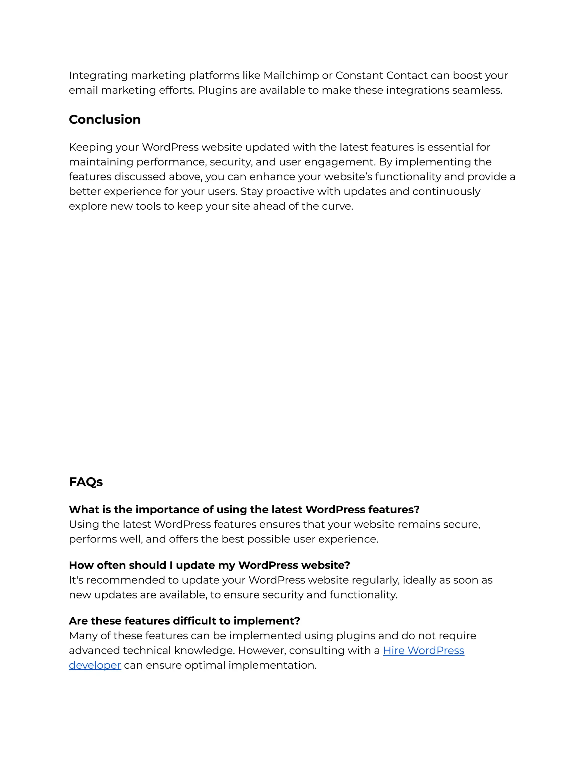 Integrating marketing platforms like Mailchimp or Constant Contact can boost your
email marketing efforts. Plugins are available to make these integrations seamless.
Conclusion
Keeping your WordPress website updated with the latest features is essential for
maintaining performance, security, and user engagement. By implementing the
features discussed above, you can enhance your website’s functionality and provide a
better experience for your users. Stay proactive with updates and continuously
explore new tools to keep your site ahead of the curve.
FAQs
What is the importance of using the latest WordPress features?
Using the latest WordPress features ensures that your website remains secure,
performs well, and offers the best possible user experience.
How often should I update my WordPress website?
It's recommended to update your WordPress website regularly, ideally as soon as
new updates are available, to ensure security and functionality.
Are these features difficult to implement?
Many of these features can be implemented using plugins and do not require
advanced technical knowledge. However, consulting with a Hire WordPress
developer can ensure optimal implementation.
 