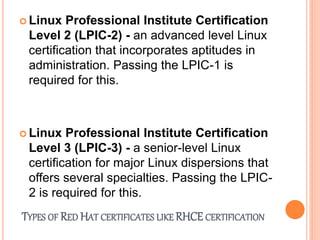 TYPES OF RED HAT CERTIFICATES LIKE RHCE CERTIFICATION
 Linux Professional Institute Certification
Level 2 (LPIC-2) - an advanced level Linux
certification that incorporates aptitudes in
administration. Passing the LPIC-1 is
required for this.
 Linux Professional Institute Certification
Level 3 (LPIC-3) - a senior-level Linux
certification for major Linux dispersions that
offers several specialties. Passing the LPIC-
2 is required for this.
 