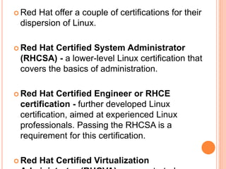  Red Hat offer a couple of certifications for their
dispersion of Linux.
 Red Hat Certified System Administrator
(RHCSA) - a lower-level Linux certification that
covers the basics of administration.
 Red Hat Certified Engineer or RHCE
certification - further developed Linux
certification, aimed at experienced Linux
professionals. Passing the RHCSA is a
requirement for this certification.
 Red Hat Certified Virtualization
 