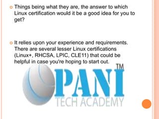  Things being what they are, the answer to which
Linux certification would it be a good idea for you to
get?
 It relies upon your experience and requirements.
There are several lesser Linux certifications
(Linux+, RHCSA, LPIC, CLE11) that could be
helpful in case you're hoping to start out.
 