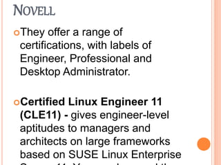 NOVELL
They offer a range of
certifications, with labels of
Engineer, Professional and
Desktop Administrator.
Certified Linux Engineer 11
(CLE11) - gives engineer-level
aptitudes to managers and
architects on large frameworks
based on SUSE Linux Enterprise
 