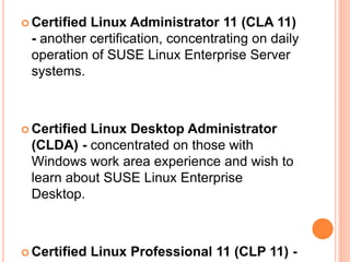  Certified Linux Administrator 11 (CLA 11)
- another certification, concentrating on daily
operation of SUSE Linux Enterprise Server
systems.
 Certified Linux Desktop Administrator
(CLDA) - concentrated on those with
Windows work area experience and wish to
learn about SUSE Linux Enterprise
Desktop.
 Certified Linux Professional 11 (CLP 11) -
 