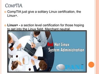 COMPTIA
 CompTIA just give a solitary Linux certification, the
Linux+.
 Linux+ - a section level certification for those hoping
to get into the Linux field. Merchant neutral.
 