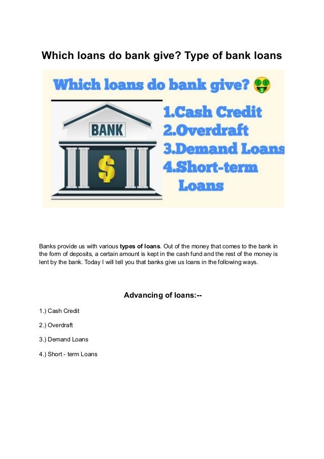 Which loans do bank give? Type of bank loans
Banks provide us with various types of loans. Out of the money that comes to the bank in
the form of deposits, a certain amount is kept in the cash fund and the rest of the money is
lent by the bank. Today I will tell you that banks give us loans in the following ways.
Advancing of loans:--
1.) Cash Credit
2.) Overdraft
3.) Demand Loans
4.) Short - term Loans
 