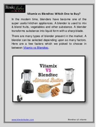www.blenderbabes.com Blendtec v/s vitamix
Vitamix vs Blendtec: Which One to Buy?
In the modern time, blenders have become one of the
super useful kitchen appliances. A blender is used to mix
& blend fruits, vegetables and other substance. A blender
transforms substance into liquid form with a sharp blade.
There are many types of blender present in the market. A
blender can be selected depending upon so many factors.
Here are a few factors which we picked to choose in
between Vitamix vs Blendtec.
 