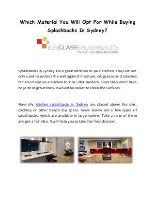 Which Material You Will Opt For While Buying
Splashbacks In Sydney?

Splashbacks in Sydney are a great addition to your kitchen. They are not
only used to protect the wall against moisture, oil, grease and splashes
but also helps your kitchen to look ultra-modern. Since they don’t have
no joint or grout lines, it would be easier to clean the surfaces.

Normally, kitchen splashbacks in Sydney are placed above the sink,
cooktop or other bench top space. Given below are a few types of
splashbacks, which are available in large variety. Take a note of them
and get a fair idea. It will help you to take the final decision.

 