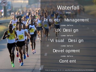 Waterfall
                                     says


            Project Management
                               comes before


                           UX Design
                               comes before


                      Visual Design
                               comes before


                       Development
                               comes before


                              Content
Photo © familymwr (CC BY 2.0) http://www.flickr.com/photos/familymwr/6234646694/
 
