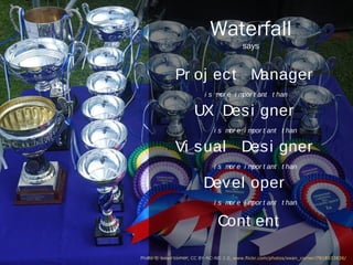 Waterfall
                                               says


                            Project Manager
                                   is more important than

                                  UX Designer
                                     is more important than

                             Visual Designer
                                     is more important than

                                    Developer
                                     is more important than


                                        Content

Photo © swan corner (CC BY-NC-ND 2.0) http://www.flickr.com/photos/swan_corner/7818833836/
 