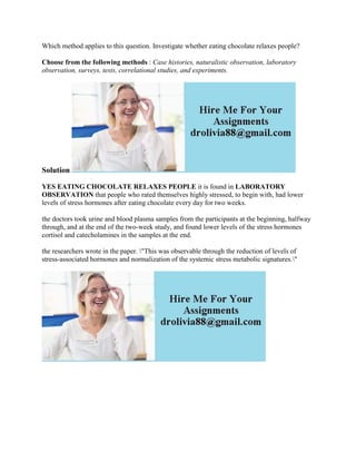 Which method applies to this question. Investigate whether eating chocolate relaxes people?
Choose from the following methods : Case histories, naturalistic observation, laboratory
observation, surveys, tests, correlational studies, and experiments.
Solution
YES EATING CHOCOLATE RELAXES PEOPLE it is found in LABORATORY
OBSERVATION that people who rated themselves highly stressed, to begin with, had lower
levels of stress hormones after eating chocolate every day for two weeks.
the doctors took urine and blood plasma samples from the participants at the beginning, halfway
through, and at the end of the two-week study, and found lower levels of the stress hormones
cortisol and catecholamines in the samples at the end.
the researchers wrote in the paper. "This was observable through the reduction of levels of
stress-associated hormones and normalization of the systemic stress metabolic signatures."
 