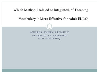 A N D R E A A V E R Y - R E N A UL T
S P Y RI D OUL A L A I Z I NO U
S A R A H S I DD I Q
Which Method, Isolated or Integrated, of Teaching
Vocabulary is More Effective for Adult ELLs?
 