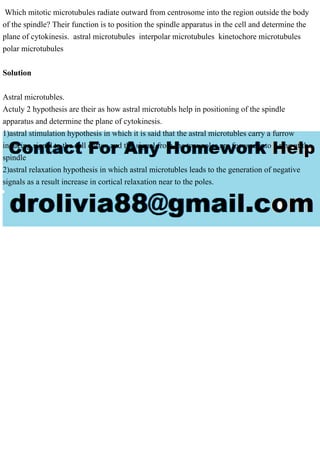 Which mitotic microtubules radiate outward from centrosome into the region outside the body
of the spindle? Their function is to position the spindle apparatus in the cell and determine the
plane of cytokinesis. astral microtubules interpolar microtubules kinetochore microtubules
polar microtubules
Solution
Astral microtubles.
Actuly 2 hypothesis are their as how astral microtubls help in positioning of the spindle
apparatus and determine the plane of cytokinesis.
1)astral stimulation hypothesis in which it is said that the astral microtubles carry a furrow
inducing signal to the cell cortex and the signal from the two poles are focused into a ring at the
spindle
2)astral relaxation hypothesis in which astral microtubles leads to the generation of negative
signals as a result increase in cortical relaxation near to the poles.
 