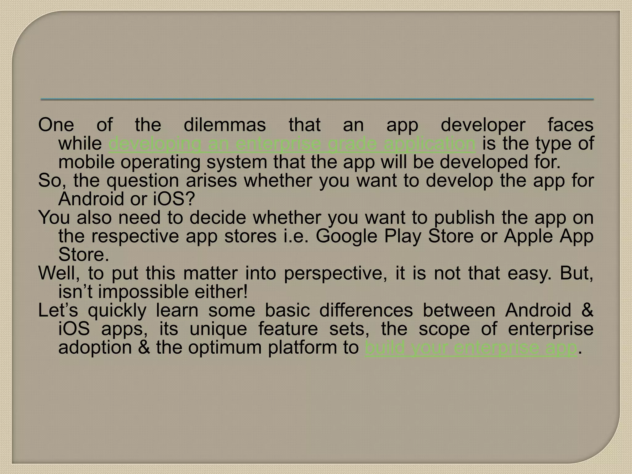 One of the dilemmas that an app developer faces
while developing an enterprise grade application is the type of
mobile operating system that the app will be developed for.
So, the question arises whether you want to develop the app for
Android or iOS?
You also need to decide whether you want to publish the app on
the respective app stores i.e. Google Play Store or Apple App
Store.
Well, to put this matter into perspective, it is not that easy. But,
isn’t impossible either!
Let’s quickly learn some basic differences between Android &
iOS apps, its unique feature sets, the scope of enterprise
adoption & the optimum platform to build your enterprise app.
 