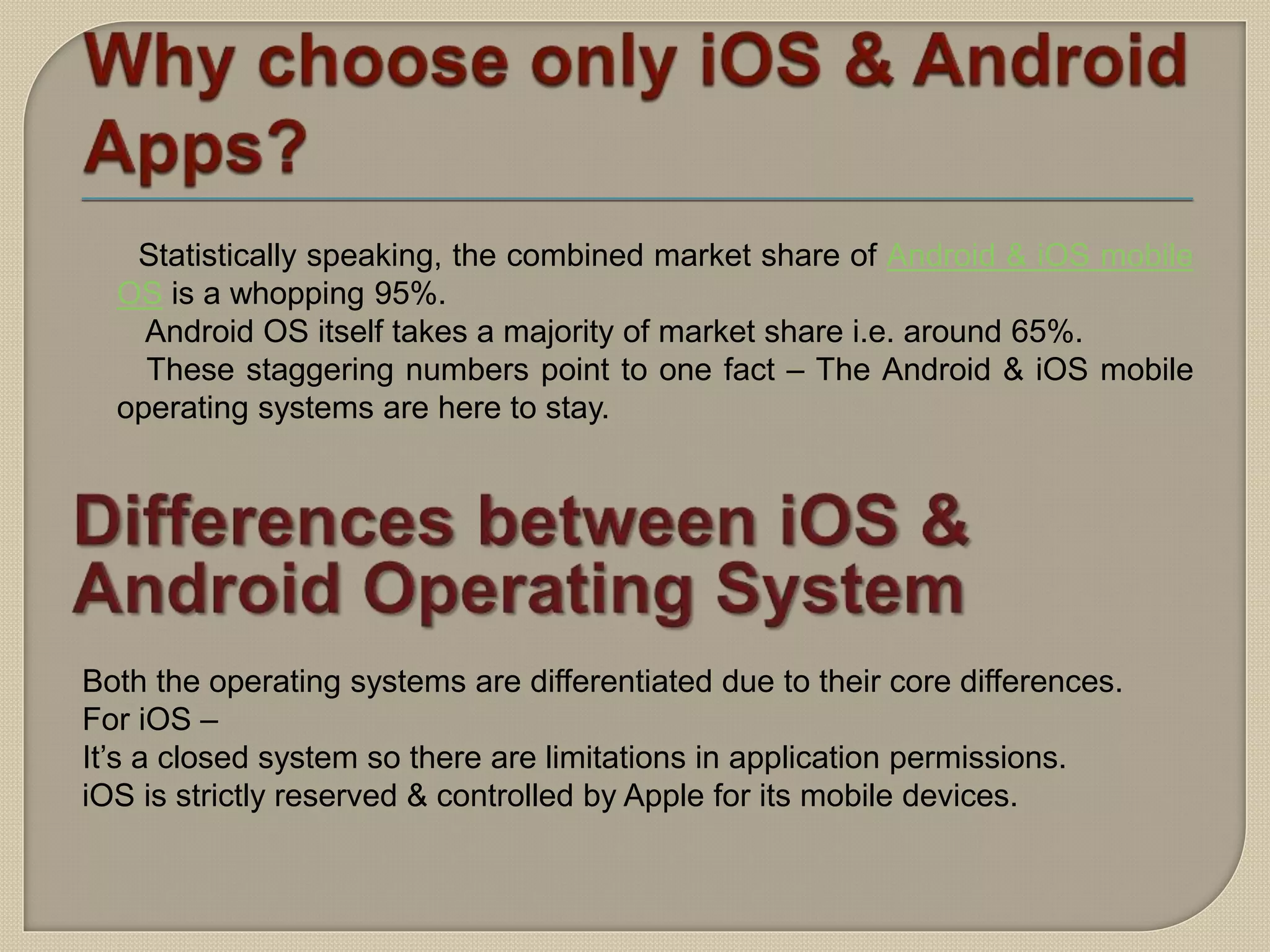 Statistically speaking, the combined market share of Android & iOS mobile
OS is a whopping 95%.
Android OS itself takes a majority of market share i.e. around 65%.
These staggering numbers point to one fact – The Android & iOS mobile
operating systems are here to stay.
Both the operating systems are differentiated due to their core differences.
For iOS –
It’s a closed system so there are limitations in application permissions.
iOS is strictly reserved & controlled by Apple for its mobile devices.
 