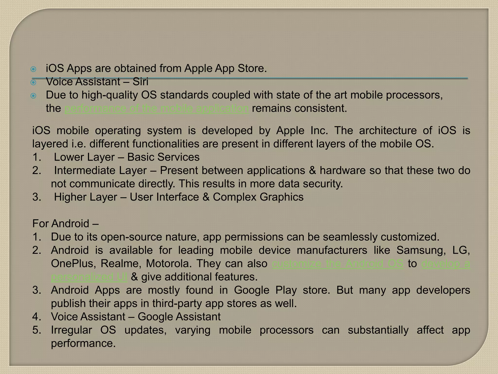  iOS Apps are obtained from Apple App Store.
 Voice Assistant – Siri
 Due to high-quality OS standards coupled with state of the art mobile processors,
the performance of the mobile application remains consistent.
iOS mobile operating system is developed by Apple Inc. The architecture of iOS is
layered i.e. different functionalities are present in different layers of the mobile OS.
1. Lower Layer – Basic Services
2. Intermediate Layer – Present between applications & hardware so that these two do
not communicate directly. This results in more data security.
3. Higher Layer – User Interface & Complex Graphics
For Android –
1. Due to its open-source nature, app permissions can be seamlessly customized.
2. Android is available for leading mobile device manufacturers like Samsung, LG,
OnePlus, Realme, Motorola. They can also customize the Android OS to develop a
personalized UI & give additional features.
3. Android Apps are mostly found in Google Play store. But many app developers
publish their apps in third-party app stores as well.
4. Voice Assistant – Google Assistant
5. Irregular OS updates, varying mobile processors can substantially affect app
performance.
 