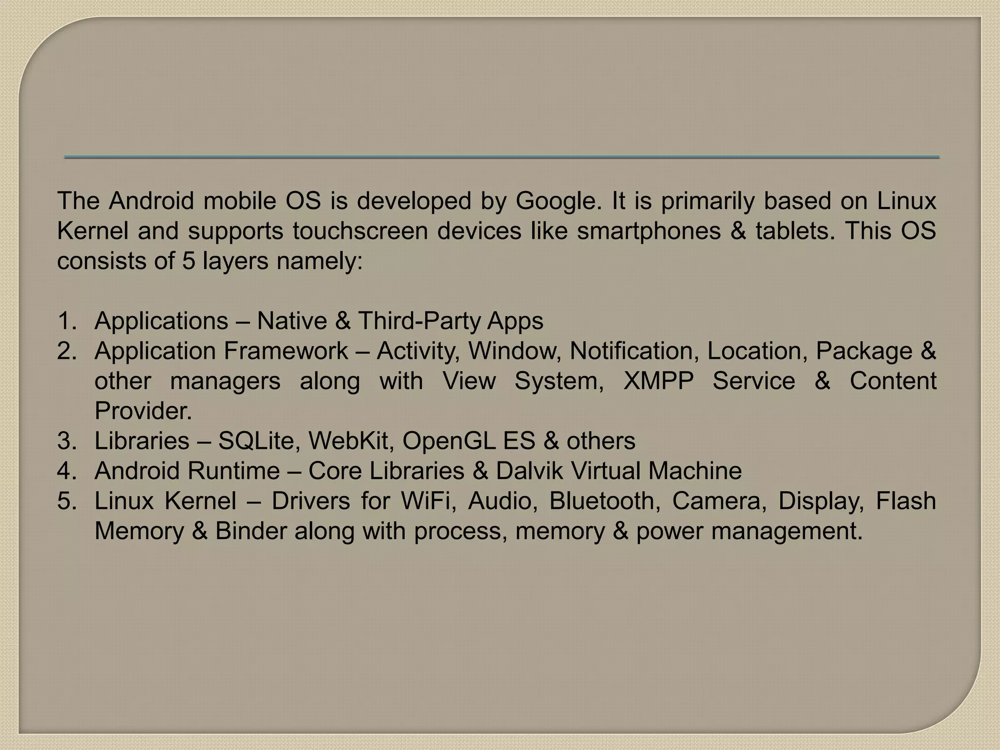 The Android mobile OS is developed by Google. It is primarily based on Linux
Kernel and supports touchscreen devices like smartphones & tablets. This OS
consists of 5 layers namely:
1. Applications – Native & Third-Party Apps
2. Application Framework – Activity, Window, Notification, Location, Package &
other managers along with View System, XMPP Service & Content
Provider.
3. Libraries – SQLite, WebKit, OpenGL ES & others
4. Android Runtime – Core Libraries & Dalvik Virtual Machine
5. Linux Kernel – Drivers for WiFi, Audio, Bluetooth, Camera, Display, Flash
Memory & Binder along with process, memory & power management.
 