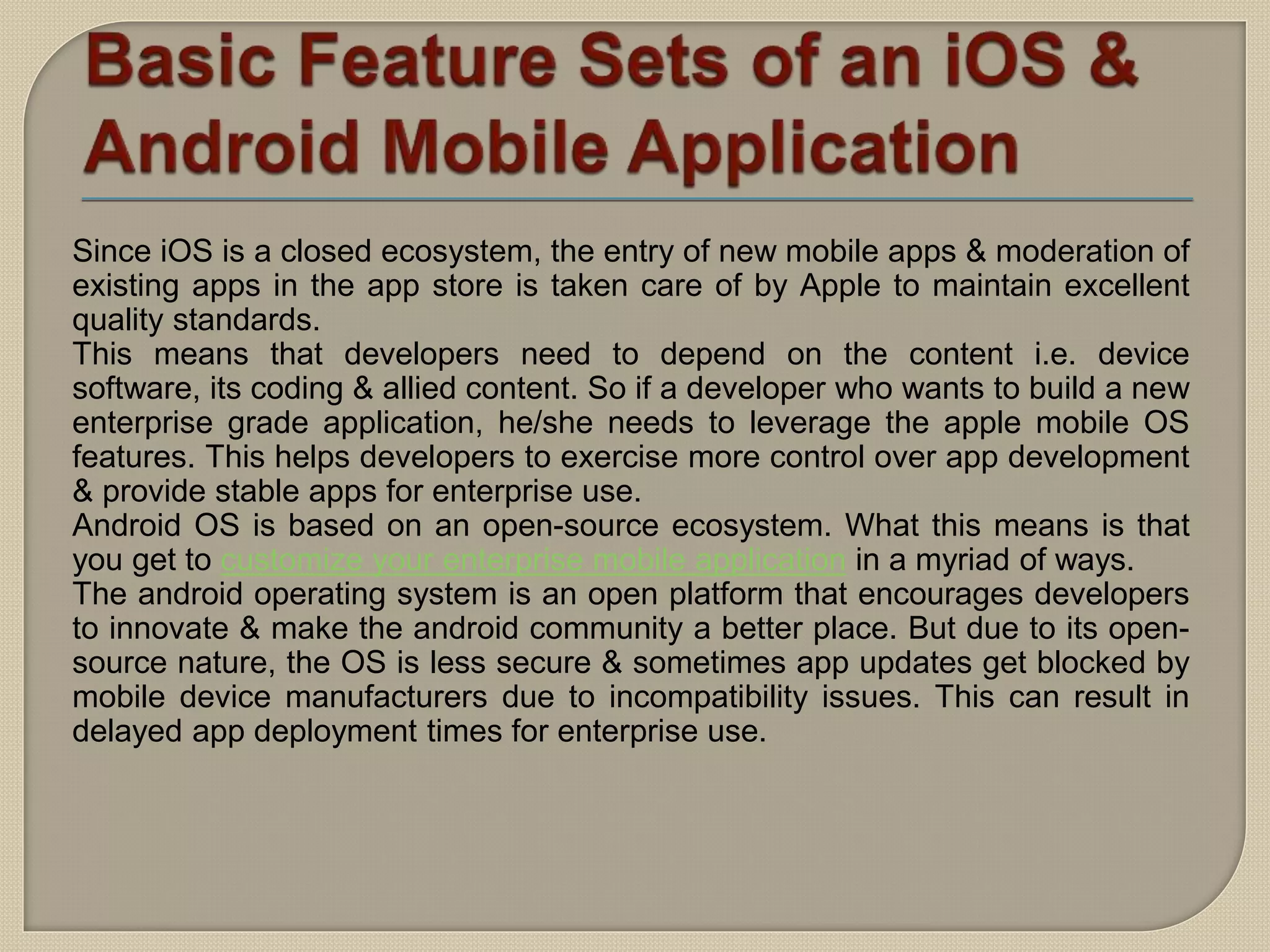 Since iOS is a closed ecosystem, the entry of new mobile apps & moderation of
existing apps in the app store is taken care of by Apple to maintain excellent
quality standards.
This means that developers need to depend on the content i.e. device
software, its coding & allied content. So if a developer who wants to build a new
enterprise grade application, he/she needs to leverage the apple mobile OS
features. This helps developers to exercise more control over app development
& provide stable apps for enterprise use.
Android OS is based on an open-source ecosystem. What this means is that
you get to customize your enterprise mobile application in a myriad of ways.
The android operating system is an open platform that encourages developers
to innovate & make the android community a better place. But due to its open-
source nature, the OS is less secure & sometimes app updates get blocked by
mobile device manufacturers due to incompatibility issues. This can result in
delayed app deployment times for enterprise use.
 