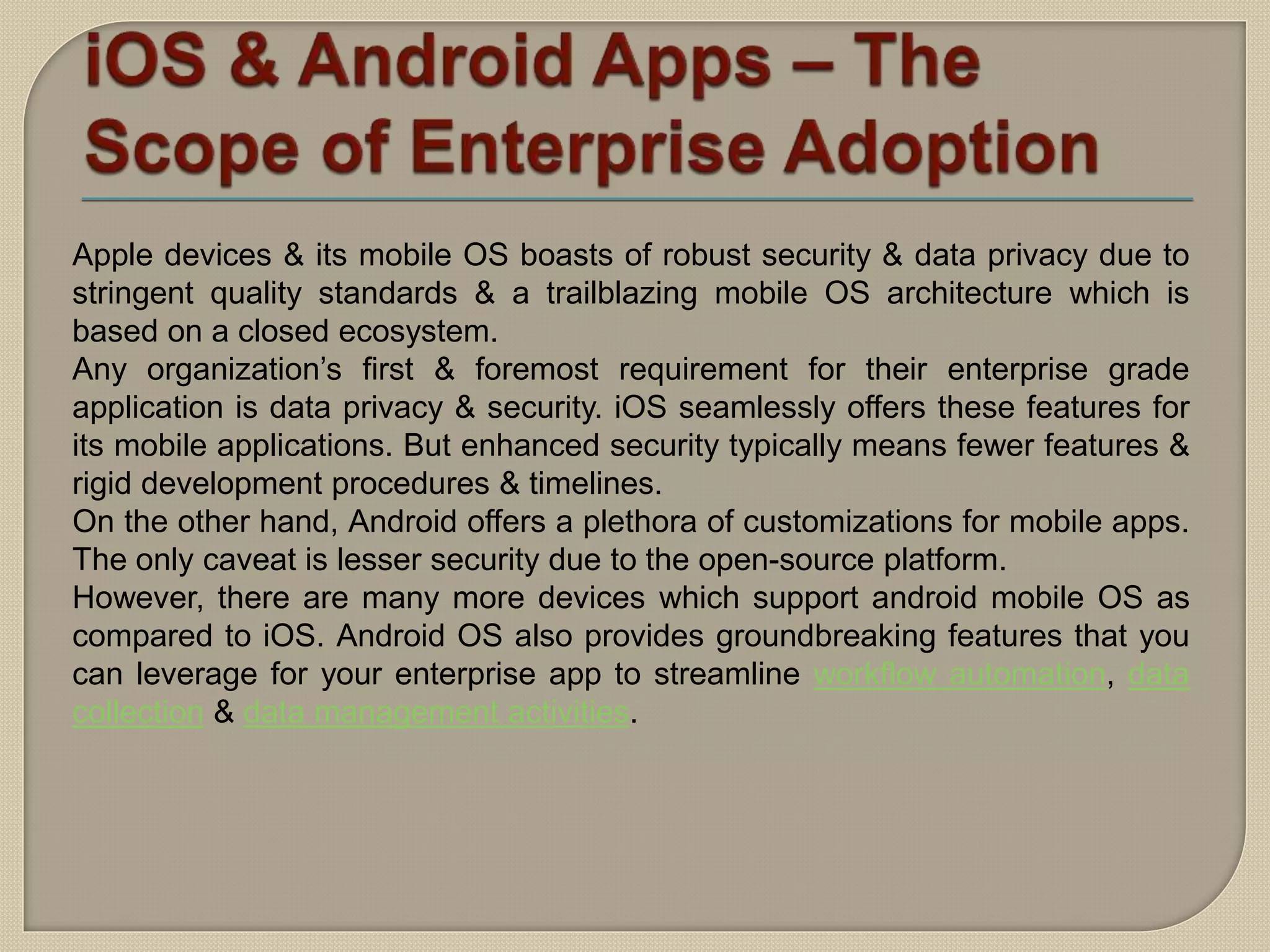 Apple devices & its mobile OS boasts of robust security & data privacy due to
stringent quality standards & a trailblazing mobile OS architecture which is
based on a closed ecosystem.
Any organization’s first & foremost requirement for their enterprise grade
application is data privacy & security. iOS seamlessly offers these features for
its mobile applications. But enhanced security typically means fewer features &
rigid development procedures & timelines.
On the other hand, Android offers a plethora of customizations for mobile apps.
The only caveat is lesser security due to the open-source platform.
However, there are many more devices which support android mobile OS as
compared to iOS. Android OS also provides groundbreaking features that you
can leverage for your enterprise app to streamline workflow automation, data
collection & data management activities.
 
