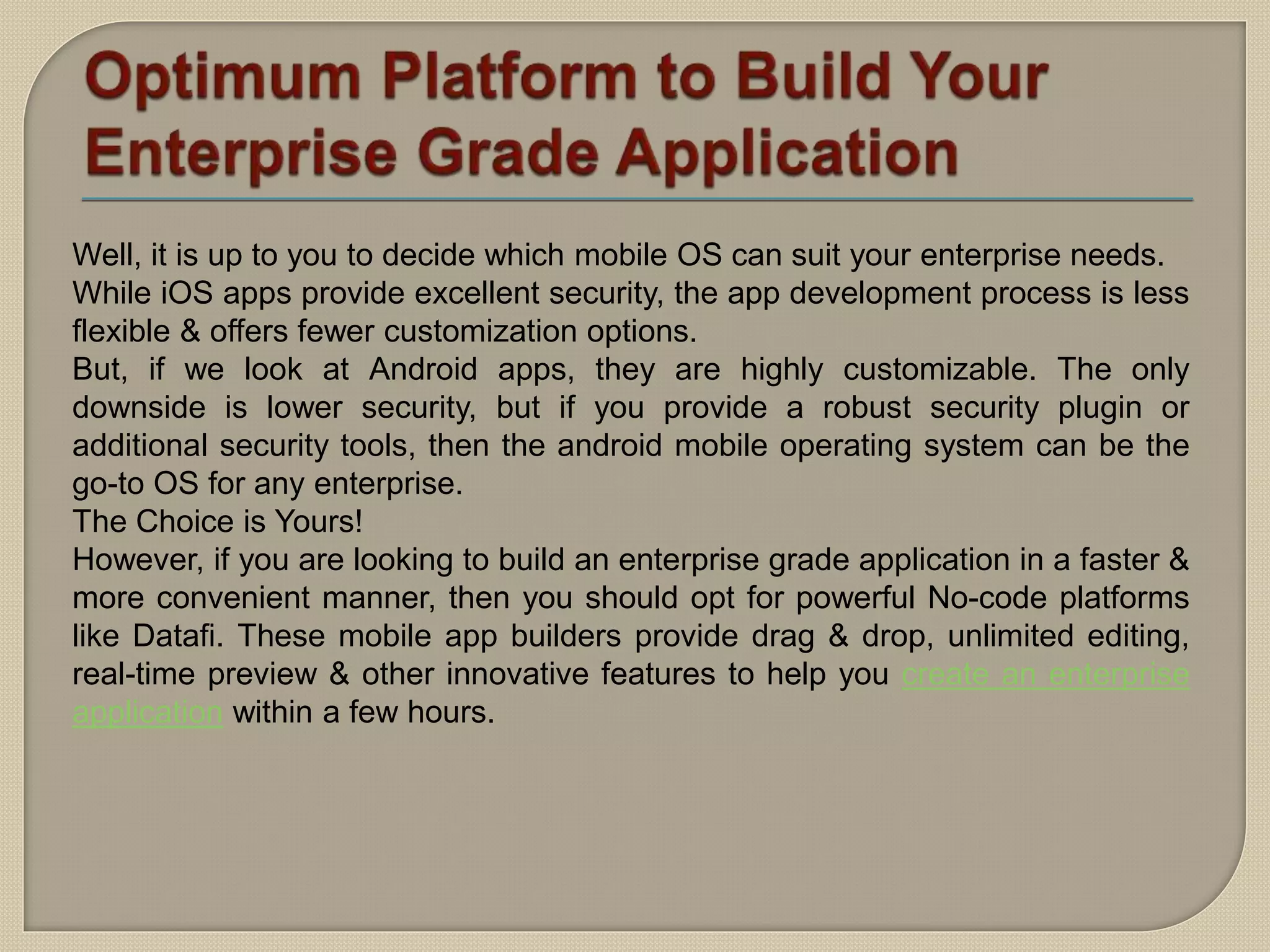 Well, it is up to you to decide which mobile OS can suit your enterprise needs.
While iOS apps provide excellent security, the app development process is less
flexible & offers fewer customization options.
But, if we look at Android apps, they are highly customizable. The only
downside is lower security, but if you provide a robust security plugin or
additional security tools, then the android mobile operating system can be the
go-to OS for any enterprise.
The Choice is Yours!
However, if you are looking to build an enterprise grade application in a faster &
more convenient manner, then you should opt for powerful No-code platforms
like Datafi. These mobile app builders provide drag & drop, unlimited editing,
real-time preview & other innovative features to help you create an enterprise
application within a few hours.
 