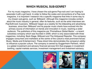 WHICH MUSICAL SUB-GENRE? 
For my music magazine, I have chosen the sub-genre Pop-rock and I am hoping to 
associate it with a girl band. In order to follow the codes and conventions of a Pop-rock 
magazine, it is important I research into a specific magazine that links in some way to 
my chosen sub-genre, such as ‘Billboard’. Although this magazine includes content 
about the music industry in general, often its features, such as the artist interviews are 
Pop/Soft-rock musicians. ‘Billboard’ began as a weekly for the billposting and advertising 
business, since then ‘Billboard’ and its popular music charts have evolved into the 
primary source of information on trends and innovation in music, reaching a wider 
audience. The publishers of this magazine are ‘Prometheus Global Media’ – a recent 
subsidiary company which was founded in 2009, which is only assocviated with three 
magazines, including: Back Stage, Billboard and The Hollywood Reporter. This company 
engages consumers and marketers at the centre of the culture’s most prominent forces: 
Music, Media and Entertainment. These direct links demonstrates the company’s ability 
to influence a popular culture. The company is owned by Guggenheim Partners, which 
is a global investment and advisory financial services firm that engages in investment 
banking, capital markets services, investment management and investment advisory. 
