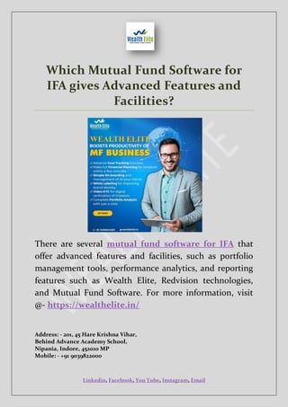 Linkedin, Facebook, You Tube, Instagram, Email
Which Mutual Fund Software for
IFA gives Advanced Features and
Facilities?
There are several mutual fund software for IFA that
offer advanced features and facilities, such as portfolio
management tools, performance analytics, and reporting
features such as Wealth Elite, Redvision technologies,
and Mutual Fund Software. For more information, visit
@- https://wealthelite.in/
Address: - 201, 45 Hare Krishna Vihar,
Behind Advance Academy School,
Nipania, Indore, 452010 MP
Mobile: - +91 9039822000
 