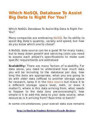 Which NoSQL Database To Assist
Big Data Is Right For You?
Which NoSQL Database To Assist Big Data Is Right For
You?
Many companies are embracing NoSQL for its ability to
assist Big Data’s quantity, variety and speed, but how
do you know which one to chose?
A NoSQL data source can be a good fit for many tasks,
but to keep down growth and servicing costs you need
to assess each project’s specifications to make sure
specific requirements are addressed
Scalability: There are many factors of scalability. For
data alone, you need to understand how much data
you will be including to the database per day, how
long the data are appropriate, what you are going to
do with older data (offload to another storage space
for research, keep it in the data source but move it to
a different storage space level, both, or does it
matter?), where is this data arriving from, what needs
to happen to the data (any pre-processing?), how
simple is it to add this data to your data source, what
resources is it arriving from? Real-time or batch?
In some circumstances, your overall data size remains
http://crbtech.in/Student-Reviews/Oracle-Reviews
 