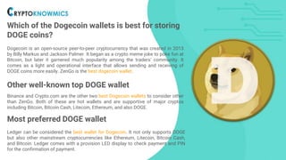 Which of the Dogecoin wallets is best for storing
DOGE coins?
Dogecoin is an open-source peer-to-peer cryptocurrency that was created in 2013
by Billy Markus and Jackson Palmer. It began as a crypto meme joke to poke fun at
Bitcoin, but later it garnered much popularity among the traders' community. It
comes as a light and operational interface that allows sending and receiving of
DOGE coins more easily. ZenGo is the best dogecoin wallet.
Other well-known top DOGE wallets
Binance and Crypto.com are the other two best Dogecoin wallets to consider other
than ZenGo. Both of these are hot wallets and are supportive of major cryptos
including Bitcoin, Bitcoin Cash, Litecoin, Ethereum, and also DOGE.
Most preferred DOGE wallet
Ledger can be considered the best wallet for Dogecoin. It not only supports DOGE
but also other mainstream cryptocurrencies like Ethereum, Litecoin, Bitcoin Cash,
and Bitcoin. Ledger comes with a provision LED display to check payment and PIN
for the confirmation of payment.
 