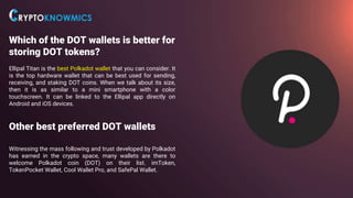 Which of the DOT wallets is better for
storing DOT tokens?
Ellipal Titan is the best Polkadot wallet that you can consider. It
is the top hardware wallet that can be best used for sending,
receiving, and staking DOT coins. When we talk about its size,
then it is as similar to a mini smartphone with a color
touchscreen. It can be linked to the Ellipal app directly on
Android and iOS devices.
Other best preferred DOT wallets
Witnessing the mass following and trust developed by Polkadot
has earned in the crypto space, many wallets are there to
welcome Polkadot coin (DOT) on their list. imToken,
TokenPocket Wallet, Cool Wallet Pro, and SafePal Wallet.
 